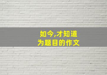 如今,才知道 为题目的作文